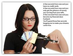 flr-captions:  A few seconds from now and you have no credit cards.  A few seconds from now and you only get the pittance of money you can beg from your wife. A few seconds from now and you become my financial slave husband. You’ll spend those few