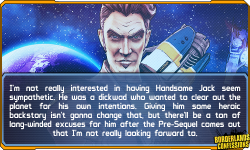borderlands-confessions:  “I’m not really interested in having Handsome Jack seem sympathetic. He was a dickwad who wanted to clear out the planet for his own intentions. Giving him some heroic backstory isn’t gonna change that, but there’ll be