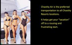 Chastity Air is the preferred transportation to all Chastity Resorts locations. It helps get your &ldquo;vacation&rdquo; off to a rousing and frustrating start.