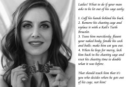 submissive-william: Ladies! What to do if your man asks to be let out of his cage early: 1. Cuff his hands behind his back.2. Remove his chastity cage and replace it with a Kali’s Teeth Bracelet.3. Tease him mercilessly: flaunt your naked body; fondle