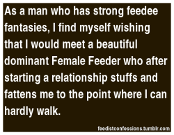 844ormore:  fattylovergirl:  feedistconfessions:  As a man who has strong feedee fantasies,I find myself wishing that I would meet a beautiful dominant Female Feeder who after starting a relationship stuffs and fattens me to the point where I can hardly