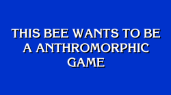 jeopardybot:  [This bee wants to be a anthromorphic game]