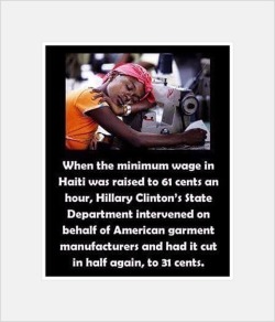 artdream:  When the minimum wage in Haiti was raised  to 61 cents an hour, Hillary Clinton’s State Department intervened on behalf of American garment manufacturers and had it cut in half again, to 31 cents. 