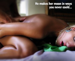 He makes her moan in ways you never could.