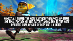 mygamingconfessions:  Honestly, I prefer the more cartoon-y graphics of games like Final Fantasy XIII and Ratchet and Clank to the more realistic ones of Call of Duty and L.A. Noire.  I&rsquo;m the same way. I mean, I still like realistic-styled games