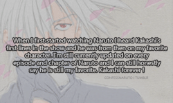 confessanime:  When I first started watching Naruto I heard Kakashi’s first lines in the show and he was from then on my favorite character. I’m still currently updated on every episode and chapter of Naruto and I can still honestly say he is still